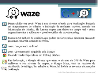 Desenvolvido em 2008, Waze é um sistema voltado para localização, baseado
em mapeamentos de cidades, e indicação de melhores trajetos, baseado em
informações de trânsito. Ele fornece mapas com dados em tempo real – como
engarrafamentos e acidentes – que são obtidos via crowdsourcing;
Possuem 50 milhões de usuários, que podem enviar recados, adicionar preços de
gasolinas e marcar locais de interesse.
2012: Lançamento no Brasil
2013 - A empresa foi adquirida pela Google;
Valor de venda: Especula-se em US$ 1,3 bilhões;
Em declaração, a Google afirmou que usará o sistema de GPS da Waze para
melhorar o seu sistema de mapas, o Google Maps, com os recursos de
atualização de tráfego; Em relação ao Waze, irá incluir os recursos de pesquisa
do Google.
Fonte: http://gizmodo.uol.com.br/google-compra-waze/
 
