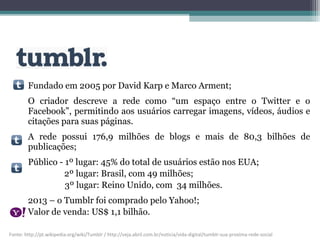Fundado em 2005 por David Karp e Marco Arment;
O criador descreve a rede como “um espaço entre o Twitter e o
Facebook”, permitindo aos usuários carregar imagens, vídeos, áudios e
citações para suas páginas.
A rede possui 176,9 milhões de blogs e mais de 80,3 bilhões de
publicações;
Público - 1º lugar: 45% do total de usuários estão nos EUA;
2º lugar: Brasil, com 49 milhões;
3º lugar: Reino Unido, com 34 milhões.
2013 – o Tumblr foi comprado pelo Yahoo!;
Valor de venda: US$ 1,1 bilhão.
Fonte: http://pt.wikipedia.org/wiki/Tumblr / http://veja.abril.com.br/noticia/vida-digital/tumblr-sua-proxima-rede-social
 
