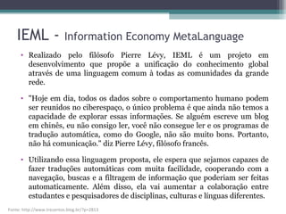 • Realizado pelo filósofo Pierre Lévy, IEML é um projeto em
desenvolvimento que propõe a unificação do conhecimento global
através de uma linguagem comum à todas as comunidades da grande
rede.
• "Hoje em dia, todos os dados sobre o comportamento humano podem
ser reunidos no ciberespaço, o único problema é que ainda não temos a
capacidade de explorar essas informações. Se alguém escreve um blog
em chinês, eu não consigo ler, você não consegue ler e os programas de
tradução automática, como do Google, não são muito bons. Portanto,
não há comunicação." diz Pierre Lévy, filósofo francês.
• Utilizando essa linguagem proposta, ele espera que sejamos capazes de
fazer traduções automáticas com muita facilidade, cooperando com a
navegação, buscas e a filtragem de informação que poderiam ser feitas
automaticamente. Além disso, ela vai aumentar a colaboração entre
estudantes e pesquisadores de disciplinas, culturas e línguas diferentes.
Fonte: http://www.trezentos.blog.br/?p=2813
IEML - Information Economy MetaLanguage
 