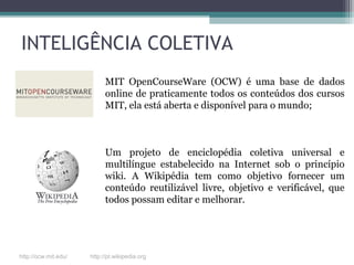 INTELIGÊNCIA COLETIVA
MIT OpenCourseWare (OCW) é uma base de dados
online de praticamente todos os conteúdos dos cursos
MIT, ela está aberta e disponível para o mundo;
Um projeto de enciclopédia coletiva universal e
multilíngue estabelecido na Internet sob o princípio
wiki. A Wikipédia tem como objetivo fornecer um
conteúdo reutilizável livre, objetivo e verificável, que​​
todos possam editar e melhorar.
http://ocw.mit.edu/ http://pt.wikipedia.org
 