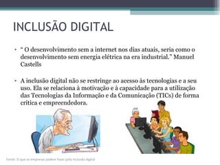 INCLUSÃO DIGITAL
• “ O desenvolvimento sem a internet nos dias atuais, seria como o
desenvolvimento sem energia elétrica na era industrial.” Manuel
Castells
• A inclusão digital não se restringe ao acesso às tecnologias e a seu
uso. Ela se relaciona à motivação e à capacidade para a utilização
das Tecnologias da Informação e da Comunicação (TICs) de forma
crítica e empreendedora.
Fonte: O que as empresas podem fazer pela inclusão digital
 