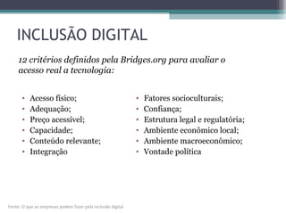 INCLUSÃO DIGITAL
• Acesso físico;
• Adequação;
• Preço acessível;
• Capacidade;
• Conteúdo relevante;
• Integração
• Fatores socioculturais;
• Confiança;
• Estrutura legal e regulatória;
• Ambiente econômico local;
• Ambiente macroeconômico;
• Vontade política
12 critérios definidos pela Bridges.org para avaliar o
acesso real a tecnologia:
Fonte: O que as empresas podem fazer pela inclusão digital
 