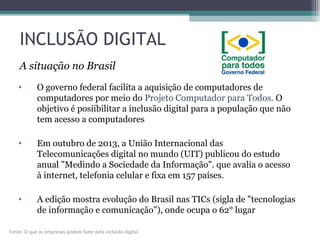 INCLUSÃO DIGITAL
• O governo federal facilita a aquisição de computadores de
computadores por meio do Projeto Computador para Todos. O
objetivo é posiibilitar a inclusão digital para a população que não
tem acesso a computadores
• Em outubro de 2013, a União Internacional das
Telecomunicações digital no mundo (UIT) publicou do estudo
anual "Medindo a Sociedade da Informação". que avalia o acesso
à internet, telefonia celular e fixa em 157 países.
• A edição mostra evolução do Brasil nas TICs (sigla de "tecnologias
de informação e comunicação"), onde ocupa o 62° lugar
A situação no Brasil
Fonte: O que as empresas podem fazer pela inclusão digital
 