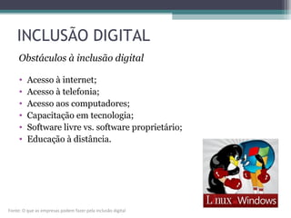 INCLUSÃO DIGITAL
• Acesso à internet;
• Acesso à telefonia;
• Acesso aos computadores;
• Capacitação em tecnologia;
• Software livre vs. software proprietário;
• Educação à distância.
Obstáculos à inclusão digital
Fonte: O que as empresas podem fazer pela inclusão digital
 