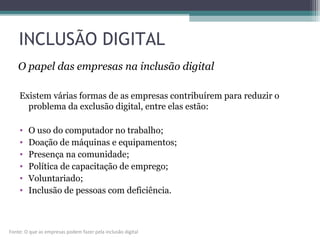INCLUSÃO DIGITAL
Existem várias formas de as empresas contribuírem para reduzir o
problema da exclusão digital, entre elas estão:
• O uso do computador no trabalho;
• Doação de máquinas e equipamentos;
• Presença na comunidade;
• Política de capacitação de emprego;
• Voluntariado;
• Inclusão de pessoas com deficiência.
O papel das empresas na inclusão digital
Fonte: O que as empresas podem fazer pela inclusão digital
 