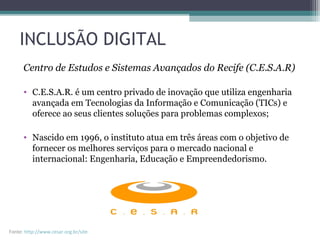INCLUSÃO DIGITAL
Centro de Estudos e Sistemas Avançados do Recife (C.E.S.A.R)
• C.E.S.A.R. é um centro privado de inovação que utiliza engenharia
avançada em Tecnologias da Informação e Comunicação (TICs) e
oferece ao seus clientes soluções para problemas complexos;
• Nascido em 1996, o instituto atua em três áreas com o objetivo de
fornecer os melhores serviços para o mercado nacional e
internacional: Engenharia, Educação e Empreendedorismo.
Fonte: http://www.cesar.org.br/site
 