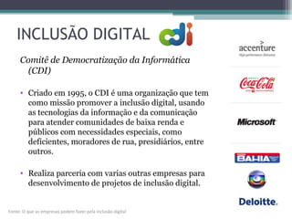 INCLUSÃO DIGITAL
Comitê de Democratização da Informática
(CDI)
• Criado em 1995, o CDI é uma organização que tem
como missão promover a inclusão digital, usando
as tecnologias da informação e da comunicação
para atender comunidades de baixa renda e
públicos com necessidades especiais, como
deficientes, moradores de rua, presidiários, entre
outros.
• Realiza parceria com varias outras empresas para
desenvolvimento de projetos de inclusão digital.
Fonte: O que as empresas podem fazer pela inclusão digital
 