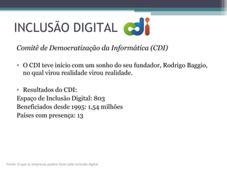 INCLUSÃO DIGITAL
Comitê de Democratização da Informática (CDI)
• O CDI teve início com um sonho do seu fundador, Rodrigo Baggio,
no qual virou realidade virou realidade.
• Resultados do CDI:
Espaço de Inclusão Digital: 803
Beneficiados desde 1995: 1,54 milhões
Países com presença: 13
Fonte: O que as empresas podem fazer pela inclusão digital
 
