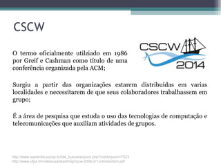 CSCW
Surgiu a partir das organizações estarem distribuídas em varias
localidades e necessitarem de que seus colaboradores trabalhassem em
grupo;
É a área de pesquisa que estuda o uso das tecnologias de computação e
telecomunicações que auxiliam atividades de grupos.
O termo oficialmente utilziado em 1986
por Greif e Cashman como título de uma
conferência organizada pela ACM;
http://www.sapientia.pucsp.br/tde_busca/arquivo.php?codArquivo=7523
http://www.ufpa.br/cdesouza/teaching/cscw-2006-2/1-introduction.pdf
 
