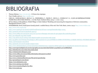 BIBLIOGRAFIA
• Thomas Malone, http://cci.mit.edu/. O Futuro dos empregos
• Tim O’ Reilly-web 2.0. http://oreilly.com/
• CRUZ, R. ; GONCALVES, B. ; SILVA, C. A. ; WEINGRILL, C. ; PACHI, F. ; SILVA, L. ; COZER, M. T. S. . O QUE AS EMPRESAS PODEM
FAZER PELA INCLUSÃO DIGITAL. 1. ed. São Paulo: Instituto Ethos, 2004. v. 7.000. 110 p.
• M Van Alstyne, E Brynjolfsson; Global Village or Cyber-balkans? Modeling and measuring the integration of eletronic communities;
Management Science, 2005
• WEINBERGER, David. Small pieces loosely joined: a unified theory of the web. New York: Basic, c2002. 223 p. http://www.evident.com
• http://www.cesar.org.br/site
• http://www.anatel.gov.br/Portal/exibirPortalNoticias.do?acao=carregaNoticia&codigo=31021
• http://gizmodo.uol.com.br/facebook-3q2013/
• http://www1.folha.uol.com.br/tec/2014/02/1417050-whatsapp-vale-mais-do-que-paguei-diz-zuckerberg.shtml
• http://pt.wikipedia.org/wiki/Tumblr
• http://veja.abril.com.br/noticia/vida-digital/tumblr-sua-proxima-rede-social
• http://g1.globo.com/Noticias/Tecnologia/0,,MUL1550090-6174,00-CONHECA+COMO+FUNCIONA+A+REDE+SOCIAL+FOURSQUARE.html
• https://pt.foursquare.com/about
• http://gizmodo.uol.com.br/google-compra-waze/
• http://www.administradores.com.br/entrevistas/administracao-e-negocios/afinal-quais-sao-os-segredos-de-sucesso-do-waze/121/
• http://convergenciadigital.uol.com.br/cgi/cgilua.exe/sys/start.htm?infoid=31337&sid=4#.UyeRl6hdXyU
• http://helenbarrett.com/web2/class/index.html
• http://web2tutorial.wikispaces.com/
• http://www1.folha.uol.com.br/folha/informatica/ult124u20173.shtml
• http://www.go2web20.net/
• http://www.evolutionoftheweb.com/?hl=pt-br#/growth/day
• http://groundreport.com/about/
• https://www.kickstarter.com/
• http://www.meetup.com/about/
• http://www.trezentos.blog.br/?p=2813
• http://www.ieml.org/
 