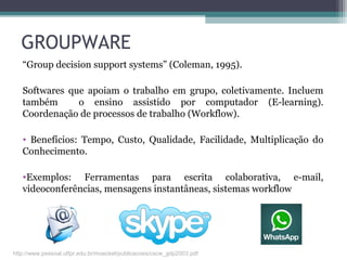 GROUPWARE
“Group decision support systems” (Coleman, 1995).
Softwares que apoiam o trabalho em grupo, coletivamente. Incluem
também o ensino assistido por computador (E-learning).
Coordenação de processos de trabalho (Workflow).
• Benefícios: Tempo, Custo, Qualidade, Facilidade, Multiplicação do
Conhecimento.
•Exemplos: Ferramentas para escrita colaborativa, e-mail,
videoconferências, mensagens instantâneas, sistemas workflow
http://www.pessoal.utfpr.edu.br/moeckel/publicacoes/cscw_gdp2003.pdf
 