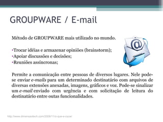 GROUPWARE / E-mail
Método de GROUPWARE mais utilizado no mundo.
•Trocar idéias e armazenar opiniões (brainstorm);
•Apoiar discussões e decisões;
•Reuniões assíncronas;
Permite a comunicação entre pessoas de diversos lugares. Nele pode-
se enviar e-mails para um determinado destinatário com arquivos de
diversas extensões anexadas, imagens, gráficos e voz. Pode-se sinalizar
um e-mail enviado com urgência e com solicitação de leitura do
destinatário entre outas funcionalidades.
http://www.dimensaotech.com/2008/11/o-que-e-cscw/
 