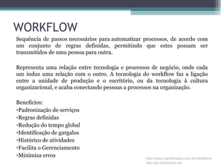 WORKFLOW
Sequência de passos necessários para automatizar processos, de acordo com
um conjunto de regras definidas, permitindo que estes possam ser
transmitidos de uma pessoa para outra.
Representa uma relação entre tecnologia e processos de negócio, onde cada
um induz uma relação com o outro. A tecnologia do workflow faz a ligação
entre a unidade de produção e o escritório, ou da tecnologia à cultura
organizacional, e acaba conectando pessoas a processos na organização.
Benefícios:
•Padronização de serviços
•Regras definidas
•Redução do tempo global
•Identificação de gargalos
•Histórico de atividades
•Facilita o Gerenciamento
•Minimiza erros http://www.significados.com.br/workflow/
http://pt.slideshare.net
 