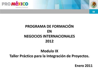 PROGRAMA DE FORMACIÓN
                    EN
        NEGOCIOS INTERNACIONALES
                   2012

                   Modulo IX
Taller Práctico para la Integración de Proyectos.

                                        Enero 2011
 