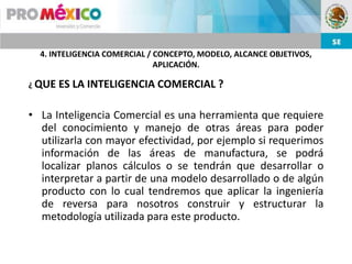 4. INTELIGENCIA COMERCIAL / CONCEPTO, MODELO, ALCANCE OBJETIVOS,
                              APLICACIÓN.

¿ QUE   ES LA INTELIGENCIA COMERCIAL ?

• La Inteligencia Comercial es una herramienta que requiere
  del conocimiento y manejo de otras áreas para poder
  utilizarla con mayor efectividad, por ejemplo si requerimos
  información de las áreas de manufactura, se podrá
  localizar planos cálculos o se tendrán que desarrollar o
  interpretar a partir de una modelo desarrollado o de algún
  producto con lo cual tendremos que aplicar la ingeniería
  de reversa para nosotros construir y estructurar la
  metodología utilizada para este producto.
 