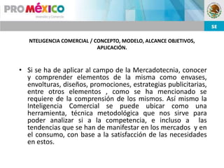 NTELIGENCIA COMERCIAL / CONCEPTO, MODELO, ALCANCE OBJETIVOS,
                            APLICACIÓN.



• Si se ha de aplicar al campo de la Mercadotecnia, conocer
  y comprender elementos de la misma como envases,
  envolturas, diseños, promociones, estrategias publicitarias,
  entre otros elementos , como se ha mencionado se
  requiere de la comprensión de los mismos. Así mismo la
  Inteligencia Comercial se puede ubicar como una
  herramienta, técnica metodológica que nos sirve para
  poder analizar si a la competencia, e incluso a las
  tendencias que se han de manifestar en los mercados y en
  el consumo, con base a la satisfacción de las necesidades
  en estos.
 