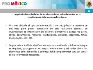 Las principales actividades de esta herramienta se fundamentan en la
                     recopilación de información referentes a :


• Una vez ubicada el tipo de información a ser recopilada se requiere de
  destrezas para poder apropiarse de esta utilizando técnicas de
  investigación de información en distintos elementos y bancos de datos,
  libros, documentos, registros, instituciones, escuelas, industrias, ferias,
  asociaciones, etc., etc.

• Se procede al Análisis, clasificación y estructuración de la información que
  se requiere, para generar los mapas informativos y así poder ubicar los
  elementos que sean útiles o que haga falta complementar para así contar
  con la información requerida.
 