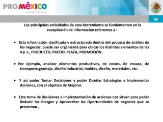 Las principales actividades de esta herramienta se fundamentan en la
                 recopilación de información referentes a :


Esta información clasificada y estructurada dentro del proceso de análisis de
los negocios, puede ser organizada para ubicar los distintos elementos de las
4 p s., PRODUCTO, PRECIO, PLAZA, PROMOCIÓN.

Por ejemplo, analizar elementos productivos, de costos, de envase, de
 transporte,gramaje, diseño industrial, moldes, diseño, materiales, etc.

Y así poder Tomar Decisiones y poder Diseñar Estrategias e Implementar
Acciones, con el objetivo de Mejorar.

Esta toma de decisiones e implementación de acciones nos sirven para poder
 Reducir los Riesgos y Aprovechar las Oportunidades de negocios que se
 presentan .
 