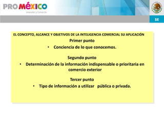 EL CONCEPTO, ALCANCE Y OBJETIVOS DE LA INTELIGENCIA COMERCIAL SU APLICACIÓN
                            Primer punto
                   • Conciencia de lo que conocemos.

                           Segundo punto
   • Determinación de la información indispensable o prioritaria en
                           comercio exterior

                             Tercer punto
           • Tipo de información a utilizar pública o privada.
 