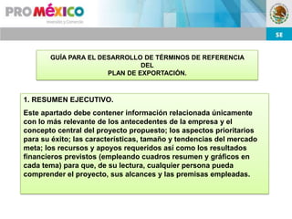 GUÍA PARA EL DESARROLLO DE TÉRMINOS DE REFERENCIA
                               DEL
                      PLAN DE EXPORTACIÓN.



1. RESUMEN EJECUTIVO.
Este apartado debe contener información relacionada únicamente
con lo más relevante de los antecedentes de la empresa y el
concepto central del proyecto propuesto; los aspectos prioritarios
para su éxito; las características, tamaño y tendencias del mercado
meta; los recursos y apoyos requeridos así como los resultados
financieros previstos (empleando cuadros resumen y gráficos en
cada tema) para que, de su lectura, cualquier persona pueda
comprender el proyecto, sus alcances y las premisas empleadas.
 