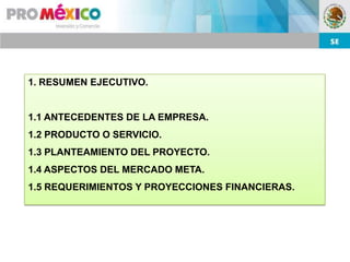 1. RESUMEN EJECUTIVO.


1.1 ANTECEDENTES DE LA EMPRESA.
1.2 PRODUCTO O SERVICIO.
1.3 PLANTEAMIENTO DEL PROYECTO.
1.4 ASPECTOS DEL MERCADO META.
1.5 REQUERIMIENTOS Y PROYECCIONES FINANCIERAS.
 