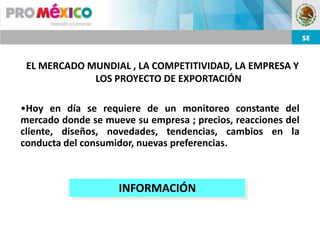 EL MERCADO MUNDIAL , LA COMPETITIVIDAD, LA EMPRESA Y
             LOS PROYECTO DE EXPORTACIÓN

•Hoy en día se requiere de un monitoreo constante del
mercado donde se mueve su empresa ; precios, reacciones del
cliente, diseños, novedades, tendencias, cambios en la
conducta del consumidor, nuevas preferencias.



                    INFORMACIÓN
 