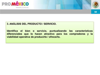 3. ANÁLISIS DEL PRODUCTO / SERVICIO.

Identifica el bien o servicio, puntualizando las características
diferenciales que lo hacen atractivo para los compradores y la
viabilidad operativa de producirlo / ofrecerlo.
 