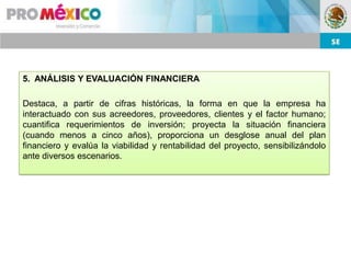 5. ANÁLISIS Y EVALUACIÓN FINANCIERA

Destaca, a partir de cifras históricas, la forma en que la empresa ha
interactuado con sus acreedores, proveedores, clientes y el factor humano;
cuantifica requerimientos de inversión; proyecta la situación financiera
(cuando menos a cinco años), proporciona un desglose anual del plan
financiero y evalúa la viabilidad y rentabilidad del proyecto, sensibilizándolo
ante diversos escenarios.
 