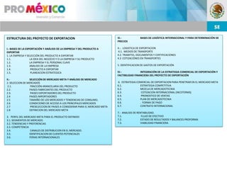 ESTRUCTURA DEL PROYECTO DE EXPORTACION                                       III.-           BASES DE LOGÍSTICA INTERNACIONAL Y PARA DETERMINACIÓN DE
                                                                             PRECIOS

I.- BASES DE LA EXPORTACIÓN Y ANÁLISIS DE LA EMPRESA Y DEL PRODUCTO A        4.-. LOGISTICA DE EXPORTACION
EXPORTAR                                                                     4.1. MEDIOS DE TRANSPORTE
1. LA EMPRESA Y SELECCIÓN DEL PRODUCTO A EXPORTAR                            4.2. TRAMITES, DOCUMENTOS Y CERTIFICACIONES
1.1.               LA IDEA DEL NEGOCIO Y O LA EMPRESA Y SU PRODUCTO          4.3 COTIZACIÓNES EN TRANSPORTES
1.2.               LA EMPRESA Y EL PERSONAL CLAVE
1.3.               ANALISIS DE LA EMPRESA                                    5. IDENTIFICACION DE GASTOS DE EXPORTACIÓN
1.4.                PRODUCTO A EXPORTAR
1.5.                PLANEACION ESTRATEGICA                                   IV.-             INTEGRACIÓN DE LA ESTRATEGIA COMERCIAL DE EXPORTACIÓN Y
                                                                             FACTIBILIDAD FINANCIERA DEL PROYECTO DE EXPORTACIÓN
II.-             SELECCIÓN DE MERCADO META Y ANÁLISIS DE MERCADO
2. SELECCION DE MERCADOS                                                     6. ESTRATEGIA COMERCIAL DE EXPORTACION PARA PENETRAR EN EL MERCADO META
 2.1.             FRACCIÓN ARANCELARIA DEL PRODUCTO                          6.1.            ESTRATEGIA COMPETITIVA
2.2 .            PAISES FABRICANTES DEL PRODUCTO                             6.2.            MEZCLA DE MERCADOTECNIA
2.3.              PAISES EXPORTADORES DEL PRODUCTO                           6.3.             COTIZACION INTERNACIONAL (INCOTERMS)
2.4              PAISES IMPORTADORES                                         6.4.             PRONOSTICO DE VENTAS
2.5              TAMAÑO DE LOS MERCADOS Y TENDENCIAS DE CONSUMO,             6.5.            PLAN DE MERCADOTECNIA
2.6              CONDICIONES DE ACCESO A LOS PRINCIPALES MERCADOS            6.6.            . FORMA DE PAGO
2.7               PRESELECCION DE PAISES A CONSIDERAR PARA EL MERCADO META   6.7.            CONTRATO INTERNACIONAL
2.8              DEFINICION DEL MERCADO META
                                                                             7.- ANALISIS DE RENTABILIDAD.
3. PERFIL DEL MERCADO META PARA EL PRODUCTO DEFINIDO                         7.1.               FLUJO DE EFECTIVO
3.1. SEGMENTOS DE MERCADO.                                                   7.2.              ESTADO DE RESULTADOS Y BALANCES PROFORMA
3.2. TENDENCIAS Y PREFERENCIAS                                               7.3.              VIABILIDAD FINANCIERA
3.3. COMPETENCIA
3.4.               CANALES DE DISTRIBUCION EN EL MERCADO.
3.5.              IDENTIFICACION DE CLIENTES POTENCIALES
3.6.              FERIAS INTERNACIONALES
 