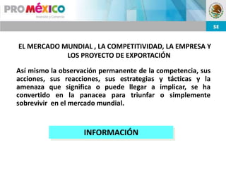 EL MERCADO MUNDIAL , LA COMPETITIVIDAD, LA EMPRESA Y
            LOS PROYECTO DE EXPORTACIÓN

Así mismo la observación permanente de la competencia, sus
acciones, sus reacciones, sus estrategias y tácticas y la
amenaza que significa o puede llegar a implicar, se ha
convertido en la panacea para triunfar o simplemente
sobrevivir en el mercado mundial.


                    INFORMACIÓN
 