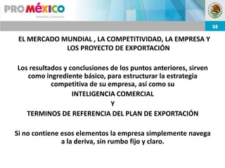 EL MERCADO MUNDIAL , LA COMPETITIVIDAD, LA EMPRESA Y
             LOS PROYECTO DE EXPORTACIÓN

Los resultados y conclusiones de los puntos anteriores, sirven
   como ingrediente básico, para estructurar la estrategia
           competitiva de su empresa, así como su
                  INTELIGENCIA COMERCIAL
                              Y
   TERMINOS DE REFERENCIA DEL PLAN DE EXPORTACIÓN

Si no contiene esos elementos la empresa simplemente navega
               a la deriva, sin rumbo fijo y claro.
 