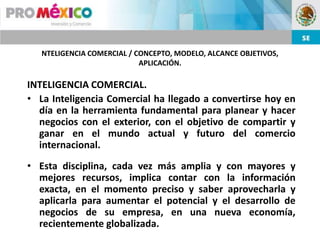 NTELIGENCIA COMERCIAL / CONCEPTO, MODELO, ALCANCE OBJETIVOS,
                            APLICACIÓN.

INTELIGENCIA COMERCIAL.
• La Inteligencia Comercial ha llegado a convertirse hoy en
  día en la herramienta fundamental para planear y hacer
  negocios con el exterior, con el objetivo de compartir y
  ganar en el mundo actual y futuro del comercio
  internacional.
• Esta disciplina, cada vez más amplia y con mayores y
  mejores recursos, implica contar con la información
  exacta, en el momento preciso y saber aprovecharla y
  aplicarla para aumentar el potencial y el desarrollo de
  negocios de su empresa, en una nueva economía,
  recientemente globalizada.
 