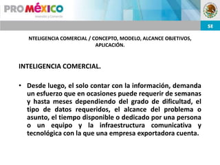 NTELIGENCIA COMERCIAL / CONCEPTO, MODELO, ALCANCE OBJETIVOS,
                            APLICACIÓN.


INTELIGENCIA COMERCIAL.

• Desde luego, el solo contar con la información, demanda
  un esfuerzo que en ocasiones puede requerir de semanas
  y hasta meses dependiendo del grado de dificultad, el
  tipo de datos requeridos, el alcance del problema o
  asunto, el tiempo disponible o dedicado por una persona
  o un equipo y la infraestructura comunicativa y
  tecnológica con la que una empresa exportadora cuenta.
 