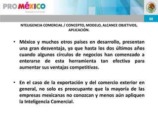 NTELIGENCIA COMERCIAL / CONCEPTO, MODELO, ALCANCE OBJETIVOS,
                            APLICACIÓN.


• México y muchos otros países en desarrollo, presentan
  una gran desventaja, ya que hasta los dos últimos años
  cuando algunos círculos de negocios han comenzado a
  enterarse de esta herramienta tan efectiva para
  aumentar sus ventajas competitivas.

• En el caso de la exportación y del comercio exterior en
  general, no solo es preocupante que la mayoría de las
  empresas mexicanas no conozcan y menos aún apliquen
  la Inteligencia Comercial.
 