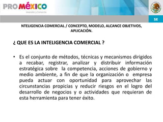 NTELIGENCIA COMERCIAL / CONCEPTO, MODELO, ALCANCE OBJETIVOS,
                            APLICACIÓN.


¿ QUE ES LA INTELIGENCIA COMERCIAL ?

• Es el conjunto de métodos, técnicas y mecanismos dirigidos
  a recabar, registrar, analizar y distribuir información
  estratégica sobre la competencia, acciones de gobierno y
  medio ambiente, a fin de que la organización o empresa
  pueda actuar con oportunidad para aprovechar las
  circunstancias propicias y reducir riesgos en el logro del
  desarrollo de negocios y o actividades que requieran de
  esta herramienta para tener éxito.
 