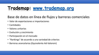 Trademap: www.trademap.org
Base de datos en línea de flujos y barreras comerciales
• Valor de exportaciones e importaciones
• Cantidades
• Valores unitarios
• Evolución y crecimiento
• Participación en el mercado
• "Rankings" de acuerdo a una variedad de criterios
• Barreras arancelarias (Equivalente Ad-Valorem)
 