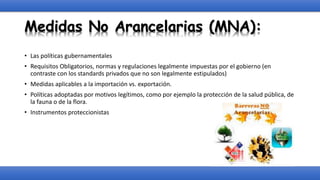Medidas No Arancelarias (MNA):
• Las políticas gubernamentales
• Requisitos Obligatorios, normas y regulaciones legalmente impuestas por el gobierno (en
contraste con los standards privados que no son legalmente estipulados)
• Medidas aplicables a la importación vs. exportación.
• Políticas adoptadas por motivos legítimos, como por ejemplo la protección de la salud pública, de
la fauna o de la flora.
• Instrumentos proteccionistas
 