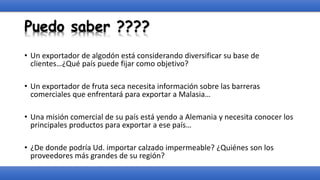 Puedo saber ????
• Un exportador de algodón está considerando diversificar su base de
clientes…¿Qué país puede fijar como objetivo?
• Un exportador de fruta seca necesita información sobre las barreras
comerciales que enfrentará para exportar a Malasia…
• Una misión comercial de su país está yendo a Alemania y necesita conocer los
principales productos para exportar a ese país…
• ¿De donde podría Ud. importar calzado impermeable? ¿Quiénes son los
proveedores más grandes de su región?
 