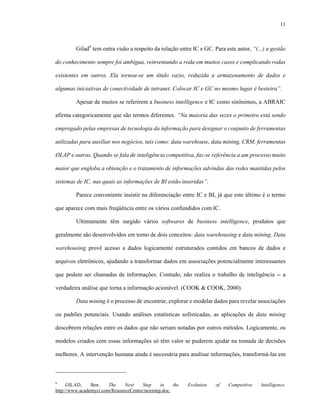 11



         Gilad6 tem outra visão a respeito da relação entre IC e GC. Para este autor, “(...) a gestão

do conhecimento sempre foi ambígua, reinventando a roda em muitos casos e complicando rodas

existentes em outros. Ela tornou-se um título vazio, reduzida a armazenamento de dados e

algumas iniciativas de conectividade de intranet. Colocar IC e GC no mesmo lugar é besteira”.

         Apesar de muitos se referirem a business intelligence e IC como sinônimos, a ABRAIC

afirma categoricamente que são termos diferentes. “Na maioria das vezes o primeiro está sendo

empregado pelas empresas de tecnologia da informação para designar o conjunto de ferramentas

utilizadas para auxiliar nos negócios, tais como: data warehouse, data mining, CRM, ferramentas

OLAP e outras. Quando se fala de inteligência competitiva, faz-se referência a um processo muito

maior que engloba a obtenção e o tratamento de informações advindas das redes mantidas pelos

sistemas de IC, nas quais as informações de BI estão inseridas”.

         Parece conveniente insistir na diferenciação entre IC e BI, já que este último é o termo

que aparece com mais freqüência entre os vários confundidos com IC.

         Ultimamente têm surgido vários softwares de business intelligence, produtos que

geralmente são desenvolvidos em torno de dois conceitos: data warehousing e data mining. Data

warehousing provê acesso a dados logicamente estruturados contidos em bancos de dados e

arquivos eletrônicos, ajudando a transformar dados em associações potencialmente interessantes

que podem ser chamadas de informações. Contudo, não realiza o trabalho de inteligência -- a

verdadeira análise que torna a informação acionável. (COOK & COOK, 2000).

         Data mining é o processo de encontrar, explorar e modelar dados para revelar associações

ou padrões potenciais. Usando análises estatísticas sofisticadas, as aplicações de data mining

descobrem relações entre os dados que não seriam notadas por outros métodos. Logicamente, os

modelos criados com essas informações só têm valor se puderem ajudar na tomada de decisões

melhores. A intervenção humana ainda é necessária para analisar informações, transformá-las em



6
     GILAD,     Ben.    The    Next    Step     in    the   Evolution   of   Competitive   Intelligence.
http://www.academyci.com/ResourceCenter/nextstep.doc.
 