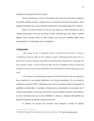 12



inteligência e tomar decisões de fato. (Idem).

            Isto não significa que os softwares não tenham valor. Como eles armazenam e organizam

um grande montante de dados e dispõem-nos em um formato que mostra associações e provê

algumas informações úteis, são um excelente complemento a uma função ampla de IC. (Ibidem).

            Muitos dos desenvolvedores de software que alegam ter criado aplicações de BI na

verdade criaram pouco mais que um banco de dados sofisticado que reúne dados e desenha

algumas fracas conexões. Posto de modo simples, esses softwares trabalham dados brutos

transformando-os em informação, não em inteligência.



2.3 Importância

            “Num mundo em que a competição atual e a potencial são crescentes, em que os

consumidores tornam-se cada vez mais exigentes, em que a informação flui de forma veloz e a

baixo custo, em que as empresas reinventam-se constantemente, em que fusões e aquisições são

uma constante, em que o ciclo de vida dos produtos encurta-se significativamente, e em que tais

produtos tornam-se cada vez mais commodities, uma área produtora de informações passa a ser

vital”.7

            A IC começou a ser adotada pelas empresas no início dos anos 80, como uma resposta às

novas exigências de um mercado globalizado e de acirrada concorrência. Ter um sistema de

inteligência competitiva (SIC) é considerado estar à frente no desenvolvimento de programas de

qualidade e produtividade. A produção orientada para as necessidades do consumidor não é

suficiente para garantir o sucesso de uma empresa. É preciso também monitorar a concorrência e

as novas tecnologias para que se possa identificar as ameaças e antecipar oportunidades que

permitam conquistar uma posição competitiva favorável.

            O ambiente de incerteza dos mercados atuais dificulta a tomada de decisão,



7
    GONZALEZ, Bernardo Celso. Inteligência Competitiva nas Empresas. 2001. http://www.abraic.com.br.
 
