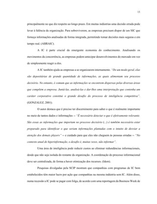 13



principalmente no que diz respeito ao longo prazo. Em muitas indústrias uma decisão errada pode

levar à falência da organização. Para sobreviverem, as empresas precisam dispor de um SIC que

forneça informações analisadas de forma integrada, permitindo tomar decisões mais seguras e em

tempo real. (ABRAIC).

        A IC é parte crucial da emergente economia do conhecimento. Analisando os

movimentos da concorrência, as empresas podem antecipar desenvolvimentos do mercado em vez

de simplesmente reagir a eles.

        A IC também ajuda as empresas a se organizarem internamente. “De um modo geral, elas

são depositárias de grande quantidade de informações, as quais alimentam seu processo

decisório. No entanto, é comum que as informações se encontrem dispersas pelas diversas áreas

que compõem a empresa. Juntá-las, analisá-las e dar-lhes uma interpretação que contenha um

caráter corporativo constitui o grande desafio do processo de inteligência competitiva”.

(GONZALEZ, 2001).

        O autor destaca que é preciso ter discernimento para saber o que é realmente importante

no meio de tantos dados e informações -- “É necessário detectar o que é efetivamente relevante.

São essas as informações que importam no processo decisório (...) é também necessário estar

preparado para identificar o que seriam informações plantadas com o intuito de desviar a

atenção dos demais players” -- e cuidado para que eles não cheguem às pessoas erradas -- “No

contexto atual de hiperinformação, o desafio é, muitas vezes, não informar”.

        Uma área de inteligência pode reduzir custos ao eliminar redundâncias informacionais,

desde que não seja isolada do restante da organização. A coordenação do processo informacional

deve ser centralizada, de forma a haver otimização dos recursos. (Idem).

        Pesquisas divulgadas pela SCIP mostram que companhias com programas de IC bem

estabelecidos têm maior lucro por ação que companhias na mesma indústria sem IC. Além disso,

numa recessão a IC pode se pagar com folga, de acordo com uma reportagem da Business Week de
 
