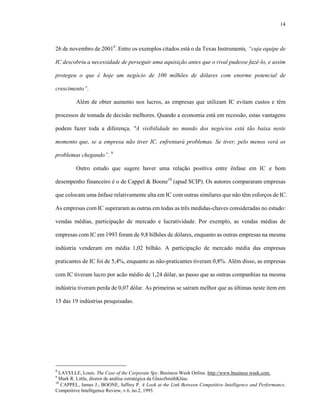 14



26 de novembro de 20018. Entre os exemplos citados está o da Texas Instruments, “cuja equipe de

IC descobriu a necessidade de perseguir uma aquisição antes que o rival pudesse fazê-lo, e assim

protegeu o que é hoje um negócio de 100 milhões de dólares com enorme potencial de

crescimento”.

         Além de obter aumento nos lucros, as empresas que utilizam IC evitam custos e têm

processos de tomada de decisão melhores. Quando a economia está em recessão, estas vantagens

podem fazer toda a diferença. "A visibilidade no mundo dos negócios está tão baixa neste

momento que, se a empresa não tiver IC, enfrentará problemas. Se tiver, pelo menos verá os

problemas chegando”. 9

         Outro estudo que sugere haver uma relação positiva entre ênfase em IC e bom

desempenho financeiro é o de Cappel & Boone10 (apud SCIP). Os autores compararam empresas

que colocam uma ênfase relativamente alta em IC com outras similares que não têm esforços de IC.

As empresas com IC superaram as outras em todas as três medidas-chaves consideradas no estudo:

vendas médias, participação de mercado e lucratividade. Por exemplo, as vendas médias de

empresas com IC em 1993 foram de 9,8 bilhões de dólares, enquanto as outras empresas na mesma

indústria venderam em média 1,02 bilhão. A participação de mercado média das empresas

praticantes de IC foi de 5,4%, enquanto as não-praticantes tiveram 0,8%. Além disso, as empresas

com IC tiveram lucro por acão médio de 1,24 dólar, ao passo que as outras companhias na mesma

indústria tiveram perda de 0,07 dólar. As primeiras se saíram melhor que as últimas neste item em

15 das 19 indústrias pesquisadas.




8
  LAVELLE, Louis. The Case of the Corporate Spy. Business Week Online. http://www.business week.com.
9
  Mark R. Little, diretor de análise estratégica da GlaxoSmithKline.
10
   CAPPEL, James J.; BOONE, Jaffrey P. A Look at the Link Between Competitive Intelligence and Performance.
Competitive Intelligence Review, v.6, no.2, 1995.
 