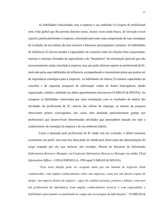 17



        As habilidades relacionadas com a empresa e seu ambiente (1) exigem do profissional

uma visão global que lhe permita detectar sinais, muitas vezes ainda fracos, de inovação (weak

signals), porém pertinentes à empresa, solicitando para tanto uma compreensão de suas estratégias

de evolução, da sua cultura, de seus sucessos e fracassos, preocupações e projetos. As habilidades

de influência (2) devem atender a capacidades de constituir redes de relações bem orquestradas,

internas e externas, formadas de especialistas e de “farejadores” de informação (pessoal que não

necessariamente esteja vinculado à empresa, mas que pode oferecer suporte ao profissional de IC,

motivado pelas suas habilidades de influência, acompanhando e transmitindo pistas que podem ser

de importância estratégica para a empresa). As habilidades de síntese (3) reúnem capacidades de

conceber e de organizar pesquisas de informação vindas de fontes heterogêneas, dando

organização, sentido e utilidade aos dados aparentemente desconexos (VARGAS & SOUZA). Ao

comparar as habilidades sintetizadas por estas orientações com os resultados da análise das

atividades do profissional de IC, através das ofertas de emprego, as autoras da pesquisa

observaram pontos convergentes, tais como uma demanda particularmente grande por

profissionais que desenvolvam determinadas atividades que pressupõem atuação em rede e

conhecimento da estratégia da empresa e de seu ambiente (Idem).

        Como a demanda pelo profissional de IC ainda está em evolução, é difícil examinar

exatamente seu perfil, mas uma boa idéia pode ser obtida pela observação das denominações do

cargo ocupado por ele, que incluem, por exemplo, Diretor de Recursos de Informação

(Information Resource Manager, ou Corporate Information Resources Manager ou, ainda, Chief

Information Officer - CIO) (CORNELLA, 1994 apud VARGAS & SOUZA).

        “Essa nova função pode ser ocupada tanto por um homem de negócios (bom

comunicador, com amplos conhecimentos sobre sua empresa), como por um diretor (capaz de

dirigir ‘um negócio dentro do negócio’, capaz de conduzir pessoas, projetos e idéias), como por

um profissional da informática (com amplos conhecimentos técnicos e com capacidades e

habilidades para manter-se atualizado no campo das tecnologias da informação)”. (VARGAS &
 