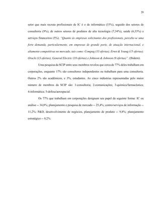 20



setor que mais recruta profissionais de IC é o de informática (33%), seguido dos setores de

consultoria (9%), de outros setores de produtos de alta tecnologia (7,34%), saúde (6,33%) e

serviços financeiros (5%). “Quanto às empresas solicitantes dos profissionais, percebe-se uma

forte demanda, particularmente, em empresas de grande porte, de atuação internacional, e

altamente competitivas no mercado, tais como: Compaq (33 ofertas), Ernst & Young (15 ofertas),

Oracle (13 ofertas), General Electric (10 ofertas) e Johnson & Johnson (9 ofertas)”. (Ibidem).

        Uma pesquisa da SCIP entre seus membros revelou que cerca de 77% deles trabalham em

corporações, enquanto 17% são consultores independentes ou trabalham para uma consultoria.

Outros 2% são acadêmicos, e 3%, estudantes. As cinco indústrias representadas pelo maior

número de membros da SCIP são: 1-consultoria; 2-comunicações; 3-química/farmacêutica;

4-informática; 5-defesa/aerospacial.

        Os 77% que trabalham em corporações designam seu papel da seguinte forma: IC ou

análise -- 34,8%; planejamento e pesquisa de mercado -- 25,4%; centro/serviços de informação --

11,2%; P&D, desenvolvimento de negócios, planejamento de produto -- 9,8%; planejamento

estratégico -- 8,2%.
 