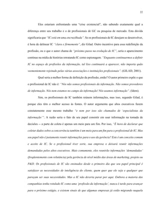 22



        Eles estariam enfrentando uma “crise existencial”, não sabendo exatamente qual a

diferença entre seu trabalho e o de profissionais de GC ou pesquisa de mercado. Esta dúvida

significaria que “IC está em uma encruzilhada”. Se os profissionais de IC desejam se desenvolver,

é hora de delinear IC “clara e firmemente”, diz Gilad. Outro incentivo para essa redefinição da

profissão, ou o que o autor chama de “próximo passo na evolução de IC”, seria o aparecimento

contínuo na mídia de histórias retratando IC como espionagem. “Enquanto continuarmos a definir

IC no espaço de profissões da informação, tal lixo continuará a aparecer, não importa quão

veementemente rejeitado pelas várias associações e instituições profissionais”. (GILAD, 2001).

        Qual seria a melhor forma de definição da profissão, então? O autor primeiro expõe o que

o profissional de IC não é: “Nós não somos profissionais da informação. Não somos provedores

de informação. Nós nem estamos no campo da informação! Nós usamos informação”. (Idem).

        Sim, os profissionais de IC também reúnem informações, mas isso, segundo Gilad, é

porque eles têm o melhor acesso às fontes. O autor argumenta que altos executivos fazem

constatemente esse mesmo trabalho “e nem por isso são chamados de ‘especialistas da

informação’”. A razão seria o fato de seu papel consistir em usar informação na tomada de

decisões -- a parte de coleta é apenas um meio para um fim. Por isso, “É hora de declarar que

coletar dados sobre a concorrência também é um meio para um fim para o profissional de IC. Mas

seu papel não é justamente reunir informações para o uso da gerência? Este é um conceito comum

e aceito de IC. Se o profissional tiver sorte, sua empresa o deixará reunir informações

demandadas pelos altos executivos. Mais comumente, eles reunirão informações ‘demandadas’

(freqüentemente com relutância) pela gerência de nível médio das áreas de marketing, projeto ou

P&D. Os profissionais de IC são ensinados desde o primeiro dia que seu papel principal é

satisfazer as necessidades de inteligência do cliente, quem quer que ele seja e qualquer que

pareçam ser suas necessidades. Mas a IC não deveria parar por aqui. Embora a maioria das

companhias tenha rotulado IC como uma ‘profissão da informação’, nunca é tarde para avançar

para o próximo estágio, e existem sinais de que algumas empresas já estão migrando naquela
 