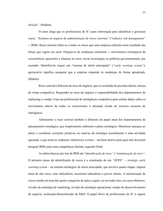 23



direção”. (Ibidem).

         O autor alega que os profissionais de IC usam informação para identificar e gerenciar

riscos. “Estamos no negócio de administração de riscos setoriais” (“industry risk management”

-- IRM). Risco setorial refere-se a todos os riscos que uma empresa enfrenta como resultado das

forças que regem um setor. Origina-se de mudanças estruturais -- movimentos estratégicos da

concorrência, aquisições e alianças no setor, novas tecnologias ou políticas governamentais, por

exemplo. Identificá-lo requer um “sistema de alerta antecipado” (“early warning system”);

gerenciá-lo significa assegurar que a empresa responde às mudanças de forma apropriada.

(Ibidem).

         Risco setorial é diferente de risco do negócio, que é o resultado de pressões diárias, táticas,

de rotina competitiva. Responder ao risco do negócio é responsabilidade dos departamentos de

marketing e vendas. Usar um profissional de inteligência competitiva para coletar dados sobre os

movimentos táticos de todos os concorrentes é alocação errada de recursos escassos de

inteligência.

         Administrar o risco setorial também é diferente do papel atual dos departamentos de

planejamento estratégico, que simplesmente elaboram o plano estratégico. Monitorar ameaças ao

plano e coordenar correções proativas ou reativas da estratégia normalmente é uma atividade

ignorada, o que torna as empresas vulneráveis a crises – um bom motivo pelo qual elas deveriam

designar IRM como uma competência distinta, segundo Gilad.

         As idéias básicas por trás de IRM são “identificação de risco” e “minimização de risco”.

O primeiro passo da identificação de riscos é a construção de um “SEWS” -- strategic early

warning system – ou sistema estratégico de alerta antecipado, que envolve quatro etapas: mapear

áreas de alto risco, criar indicadores, monitorar indicadores e prover alertas. A minimização de

riscos resulta em uma das quatro categorias de ação a seguir, ou em todas elas, em casos drásticos:

revisão da estratégia de marketing, revisão da estratégia operacional, reação de desenvolvimento

de negócio, aceleração/desaceleração de P&D. O papel óbvio de profissionais de IC é sugerir
 