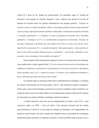 25



colocar IC é junto de GC (gestão do conhecimento). Em penúltimo lugar no “ranking de

eficiência” vem pesquisa de mercado. Segundo o autor, empresas que alocam IC na área de

pesquisa de mercado fazem isso porque confundem-na com pesquisa genérica. “Pesquisa de

mercado se foca no cliente/consumidor, utiliza-se de pesquisa primária neutra (comportamental

ou focus group), emprega ferramentas analíticas sofisticadas e é fortemente enviesada em direção

a resultados quantitativos. (...) Compare o caráter da pesquisa de mercado com a disciplina

qualitativa e estratégica de IC e as simililaridades desaparecem inteiramente. Pesquisa de

mercado é importante, sem dúvida, mas sua relação com IC deve ser clara; ela é um dos vários

inputs de IC, ao passo que IC (...) responde à pergunta: como agimos agora, e como agiremos no

futuro contra todas as opções disponíveis para o consumidor -- concorrentes, substitutos, novos

entrantes, novas tecnologias e novos modelos de negócio?”.

        Outra solução comum adotada pelas empresas é colocar a IC dentro da área de marketing,

o que também não é o ideal, segundo Gilad: “IC sob o controle de um executivo de marketing com

freqüência transforma-se meramente em rastreamento de concorrentes, focado em informações

táticas (produto, preço, etc.), e reporte de notícias. O consolo é que marketing normalmente é

forte o suficiente para afetar decisões do alto escalão”.

        Em segundo lugar no ranking de Gilad estão os departamentos de estratégia. A vantagem

de colocar os profissionais de IC nesses grupos é óbvia -- eles tratarão de assuntos estratégicos.

Porém, para o autor, há desvantagens: posições de executivos estratégicos estão em declínio, sua

influência sobre executivos de linha é dúbia e eles freqüentemente limitam a função de IC à análise

de concorrentes que ajude a defender a estratégia existente da empresa.

        A melhor alternativa seria criar um novo departamento ou função, como CCO -- chief

competitive officer ou CRO -- chief risk officer. Uma alocação funcional não faz sentido

operacionalmente. Colocar IC em um lugar de destaque na hierarquia, com independência em

relação às outras funções, tem sido a reação mais freqüente frente à necessidade de coordenação

intrafuncional para responder às mudanças estruturais. O maior problema desta alocação é que é
 