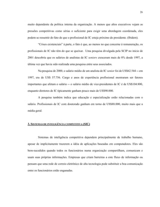 26



muito dependente da política interna da organização. A menos que altos executivos vejam as

pressões competitivas como sérias o suficiente para exigir uma abordagem coordenada, eles

podem se ressentir do fato de que o profissional de IC esteja próximo do presidente. (Ibidem).

        “Crises existenciais” à parte, o fato é que, ao menos no que concerne à remuneração, os

profissionais de IC não têm do que se queixar. Uma pesquisa divulgada pela SCIP no início de

2001 descobriu que os salários de analistas de IC seniors cresceram mais de 8% desde 1997, a

última vez que havia sido realizada uma pesquisa entre seus associados.

        Na pesquisa de 2000, o salário médio de um analista de IC senior foi de US$62.544 -- em

1997, era de US$ 57.756. Cargo e anos de experiência profissional mostraram ser fatores

importantes que afetam o salário -- o salário médio de vice-presidentes de IC é de US$104.800,

enquanto diretores de IC tipicamente ganham pouco mais de US$90.000.

        A pesquisa também indica que educação e especialização estão relacionadas com o

salário. Profissionais de IC com doutorado ganham em torno de US$88.000, muito mais que a

média geral.



3. SISTEMAS DE INTELIGÊNCIA COMPETITIVA (SIC)



        Sistemas de inteligência competitiva dependem principalmente de trabalho humano,

apesar de implicitamente trazerem a idéia de aplicações baseadas em computadores. Eles são

bem-sucedidos quando todos os funcionários numa organização compartilham, comunicam e

usam suas próprias informações. Empresas que criam barreiras a este fluxo de informação ou

pensam que uma rede de correio eletrônico de alta tecnologia pode substituir a boa comunicação

entre os funcionários estão enganadas.
 