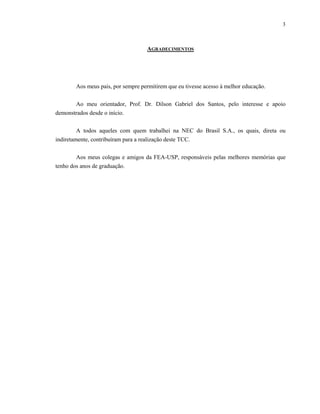3



                                   AGRADECIMENTOS




       Aos meus pais, por sempre permitirem que eu tivesse acesso à melhor educação.

       Ao meu orientador, Prof. Dr. Dilson Gabriel dos Santos, pelo interesse e apoio
demonstrados desde o início.


         A todos aqueles com quem trabalhei na NEC do Brasil S.A., os quais, direta ou
indiretamente, contribuíram para a realização deste TCC.


        Aos meus colegas e amigos da FEA-USP, responsáveis pelas melhores memórias que
tenho dos anos de graduação.
 
