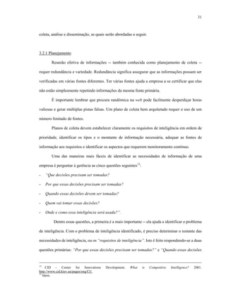 31



coleta, análise e disseminação, as quais serão abordadas a seguir.



3.2.1 Planejamento

       Reunião efetiva de informações -- também conhecida como planejamento de coleta --

requer redundância e variedade. Redundância significa assegurar que as informações possam ser

verificadas em várias fontes diferentes. Ter várias fontes ajuda a empresa a se certificar que elas

não estão simplesmente repetindo informações da mesma fonte primária.

       É importante lembrar que procura randômica na web pode facilmente desperdiçar horas

valiosas e gerar múltiplas pistas falsas. Um plano de coleta bem arquitetado requer o uso de um

número limitado de fontes.

       Planos de coleta devem estabelecer claramente os requisitos de inteligência em ordem de

prioridade, identificar os tipos e o montante de informação necessária, adequar as fontes de

informação aos requisitos e identificar os aspectos que requerem monitoramento contínuo.

       Uma das maneiras mais fáceis de identificar as necessidades de informação de uma

empresa é perguntar à gerência as cinco questões seguintes13:

-   “Que decisões precisam ser tomadas?

-   Por que essas decisões precisam ser tomadas?

-   Quando essas decisões devem ser tomadas?

-   Quem vai tomar essas decisões?

-   Onde e como essa inteligência será usada?”.

        Dentre essas questões, a primeira é a mais importante -- ela ajuda a identificar o problema

de inteligência. Com o problema de inteligência identificado, é preciso determinar o restante das

necessidades de inteligência, ou os “requisitos de inteligência”. Isto é feito respondendo-se a duas

questões primárias: “Por que essas decisões precisam ser tomadas?” e “Quando essas decisões


12
     CID - Center for Innovations       Development.   What     is   Competitive   Intelligence?   2001.
http://www.cid.kiev.ua/pages/eng/CI/.
13
   Idem.
 